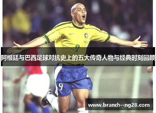 阿根廷与巴西足球对抗史上的五大传奇人物与经典时刻回顾