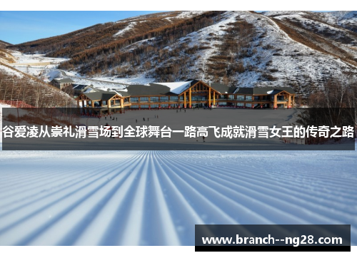 谷爱凌从崇礼滑雪场到全球舞台一路高飞成就滑雪女王的传奇之路